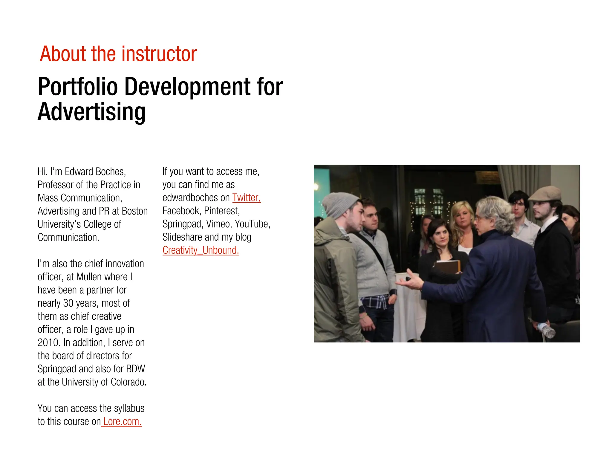 About the instructor
Portfolio Development for
Advertising

Hi. I’m Edward Boches,           If you want to access me,
Professor of the Practice in     you can find me as
Mass Communication,              edwardboches on Twitter,
Advertising and PR at Boston     Facebook, Pinterest,
University’s College of          Springpad, Vimeo, YouTube,
Communication.                   Slideshare and my blog
                                 Creativity_Unbound.
I'm also the chief innovation
officer, at Mullen where I
have been a partner for
nearly 30 years, most of
them as chief creative
officer, a role I gave up in
2010. In addition, I serve on
the board of directors for
Springpad and also for BDW
at the University of Colorado.

You can access the syllabus
to this course on Lore.com.
 