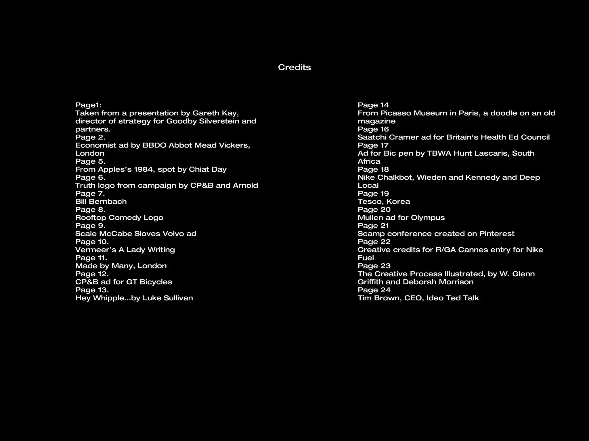 Credits



Page1:                                                      Page 14
Taken from a presentation by Gareth Kay,                    From Picasso Museum in Paris, a doodle on an old
director of strategy for Goodby Silverstein and             magazine
partners.                                                   Page 16
Page 2.                                                     Saatchi Cramer ad for Britain’s Health Ed Council
Economist ad by BBDO Abbot Mead Vickers,                    Page 17
London                                                      Ad for Bic pen by TBWA Hunt Lascaris, South
Page 5.                                                     Africa
From Apples’s 1984, spot by Chiat Day                       Page 18
Page 6.                                                     Nike Chalkbot, Wieden and Kennedy and Deep
Truth logo from campaign by CP&B and Arnold                 Local
Page 7.                                                     Page 19
Bill Bernbach                                               Tesco, Korea
Page 8.                                                     Page 20
Rooftop Comedy Logo                                         Mullen ad for Olympus
Page 9.                                                     Page 21
Scale McCabe Sloves Volvo ad                                Scamp conference created on Pinterest
Page 10.                                                    Page 22
Vermeer’s A Lady Writing                                    Creative credits for R/GA Cannes entry for Nike
Page 11.                                                    Fuel
Made by Many, London                                        Page 23
Page 12.                                                    The Creative Process Illustrated, by W. Glenn
CP&B ad for GT Bicycles                                     Griffith and Deborah Morrison
Page 13.                                                    Page 24
Hey Whipple…by Luke Sullivan                                Tim Brown, CEO, Ideo Ted Talk
 