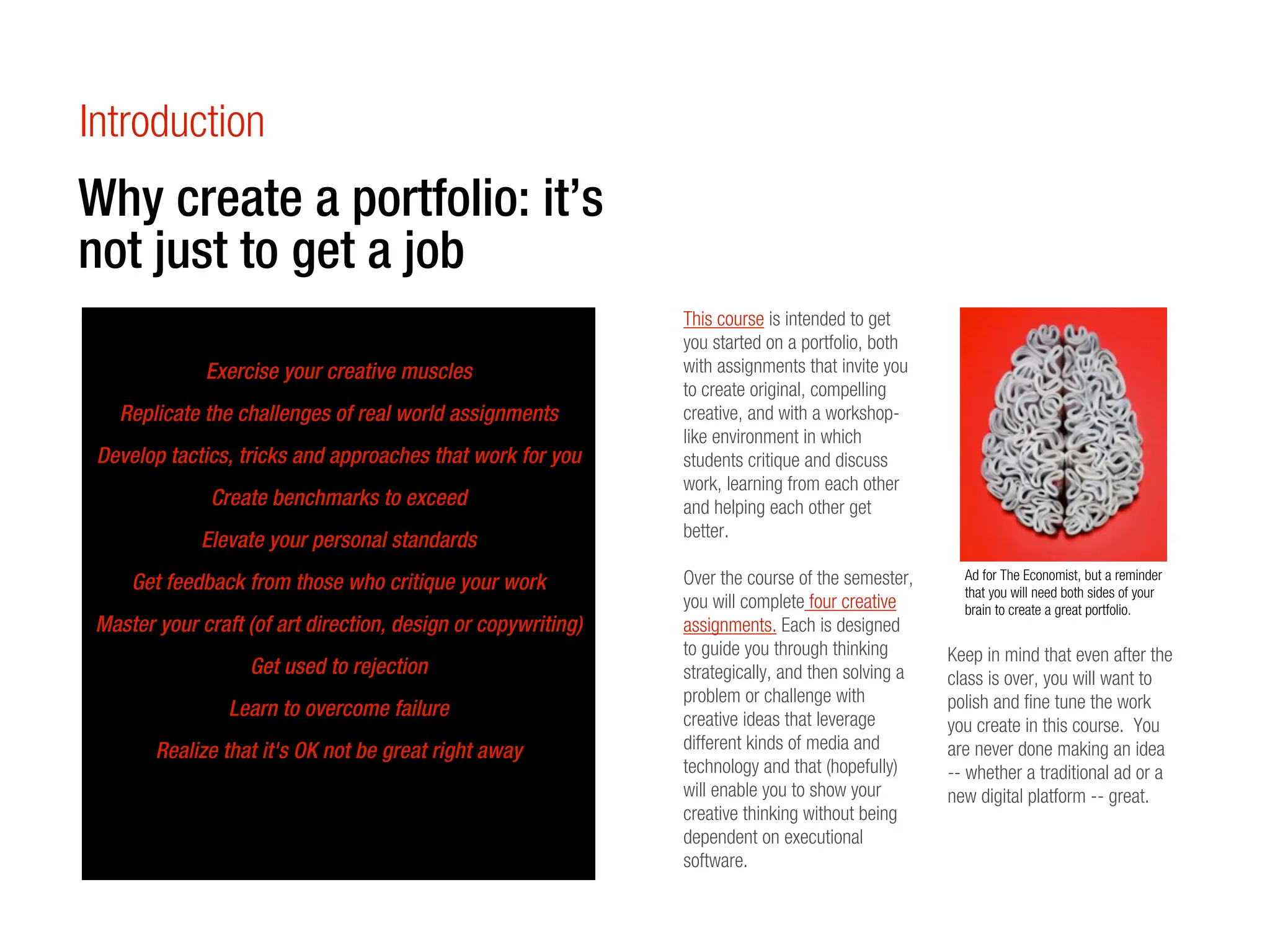 Introduction
Why create a portfolio: it’s
not just to get a job
                                                               This course is intended to get
                                                               you started on a portfolio, both
              Exercise your creative muscles                   with assignments that invite you
                                                               to create original, compelling
   Replicate the challenges of real world assignments          creative, and with a workshop-
                                                               like environment in which
 Develop tactics, tricks and approaches that work for you      students critique and discuss
                                                               work, learning from each other
              Create benchmarks to exceed                      and helping each other get
                                                               better.
             Elevate your personal standards
                                                               Over the course of the semester,      Ad for The Economist, but a reminder
     Get feedback from those who critique your work                                                  that you will need both sides of your
                                                               you will complete four creative       brain to create a great portfolio.
 Master your craft (of art direction, design or copywriting)   assignments. Each is designed
                                                               to guide you through thinking       Keep in mind that even after the
                   Get used to rejection                       strategically, and then solving a   class is over, you will want to
                                                               problem or challenge with           polish and fine tune the work
                 Learn to overcome failure                     creative ideas that leverage        you create in this course. You
        Realize that it's OK not be great right away           different kinds of media and        are never done making an idea
                                                               technology and that (hopefully)     -- whether a traditional ad or a
                                                               will enable you to show your        new digital platform -- great.
                                                               creative thinking without being
                                                               dependent on executional
                                                               software.
 