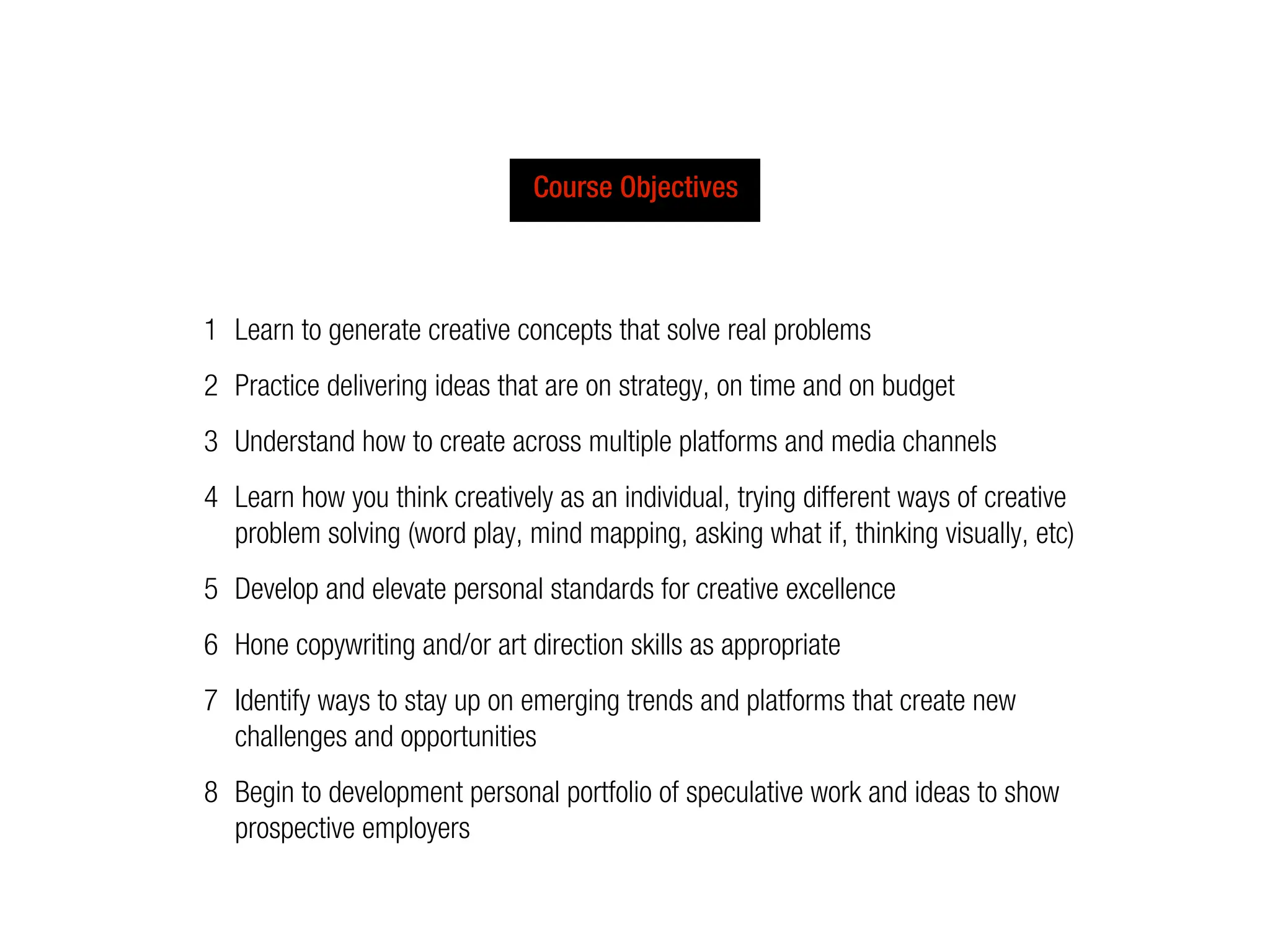 Course Objectives



1 Learn to generate creative concepts that solve real problems
2 Practice delivering ideas that are on strategy, on time and on budget
3 Understand how to create across multiple platforms and media channels
4 Learn how you think creatively as an individual, trying different ways of creative
  problem solving (word play, mind mapping, asking what if, thinking visually, etc)
5 Develop and elevate personal standards for creative excellence
6 Hone copywriting and/or art direction skills as appropriate
7 Identify ways to stay up on emerging trends and platforms that create new
  challenges and opportunities
8 Begin to development personal portfolio of speculative work and ideas to show
  prospective employers
 