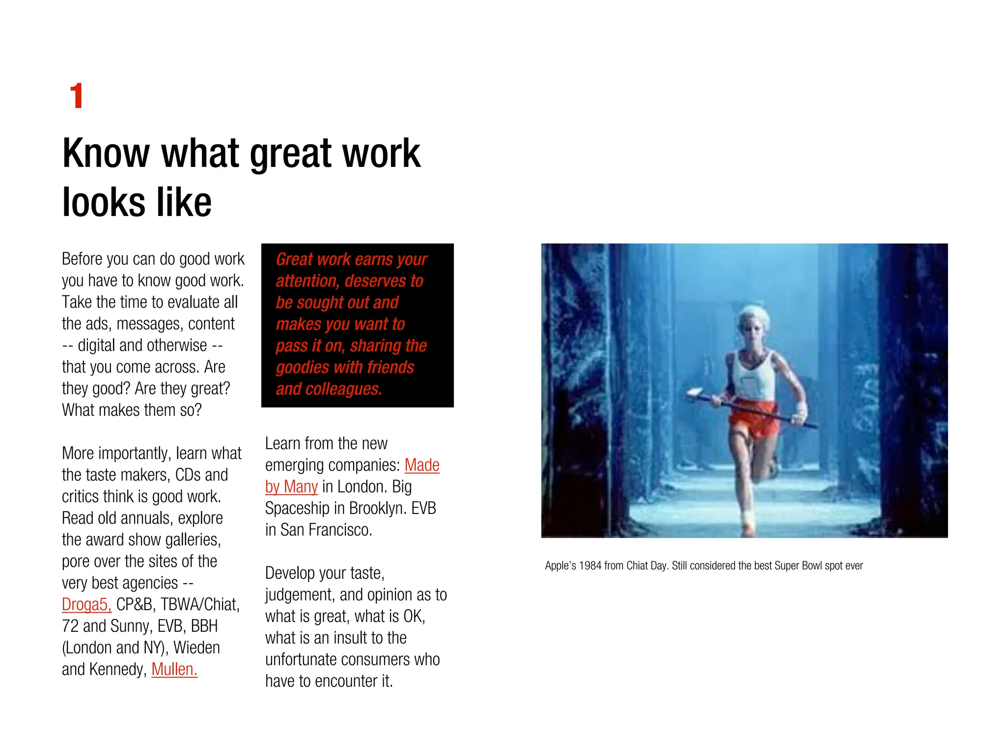 1
Know what great work
looks like
Before you can do good work      Great work earns your
you have to know good work.      attention, deserves to
Take the time to evaluate all    be sought out and
the ads, messages, content       makes you want to
-- digital and otherwise --      pass it on, sharing the
that you come across. Are        goodies with friends
they good? Are they great?       and colleagues.
What makes them so?
                                Learn from the new
More importantly, learn what
                                emerging companies: Made
the taste makers, CDs and
                                by Many in London. Big
critics think is good work.
                                Spaceship in Brooklyn. EVB
Read old annuals, explore
                                in San Francisco.
the award show galleries,
pore over the sites of the                                     Apple’s 1984 from Chiat Day. Still considered the best Super Bowl spot ever
                                Develop your taste,
very best agencies --
                                judgement, and opinion as to
Droga5, CP&B, TBWA/Chiat,
                                what is great, what is OK,
72 and Sunny, EVB, BBH
                                what is an insult to the
(London and NY), Wieden
                                unfortunate consumers who
and Kennedy, Mullen.
                                have to encounter it.
 