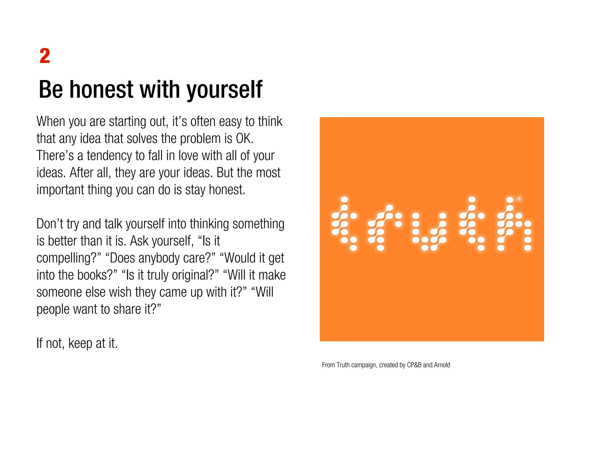 2
Be honest with yourself
When you are starting out, it’s often easy to think
that any idea that solves the problem is OK.
There’s a tendency to fall in love with all of your
ideas. After all, they are your ideas. But the most
important thing you can do is stay honest.

Don’t try and talk yourself into thinking something
is better than it is. Ask yourself, “Is it
compelling?” “Does anybody care?” “Would it get
into the books?” “Is it truly original?” “Will it make
someone else wish they came up with it?” “Will
people want to share it?”

If not, keep at it.
                                                         From Truth campaign, created by CP&B and Arnold
 