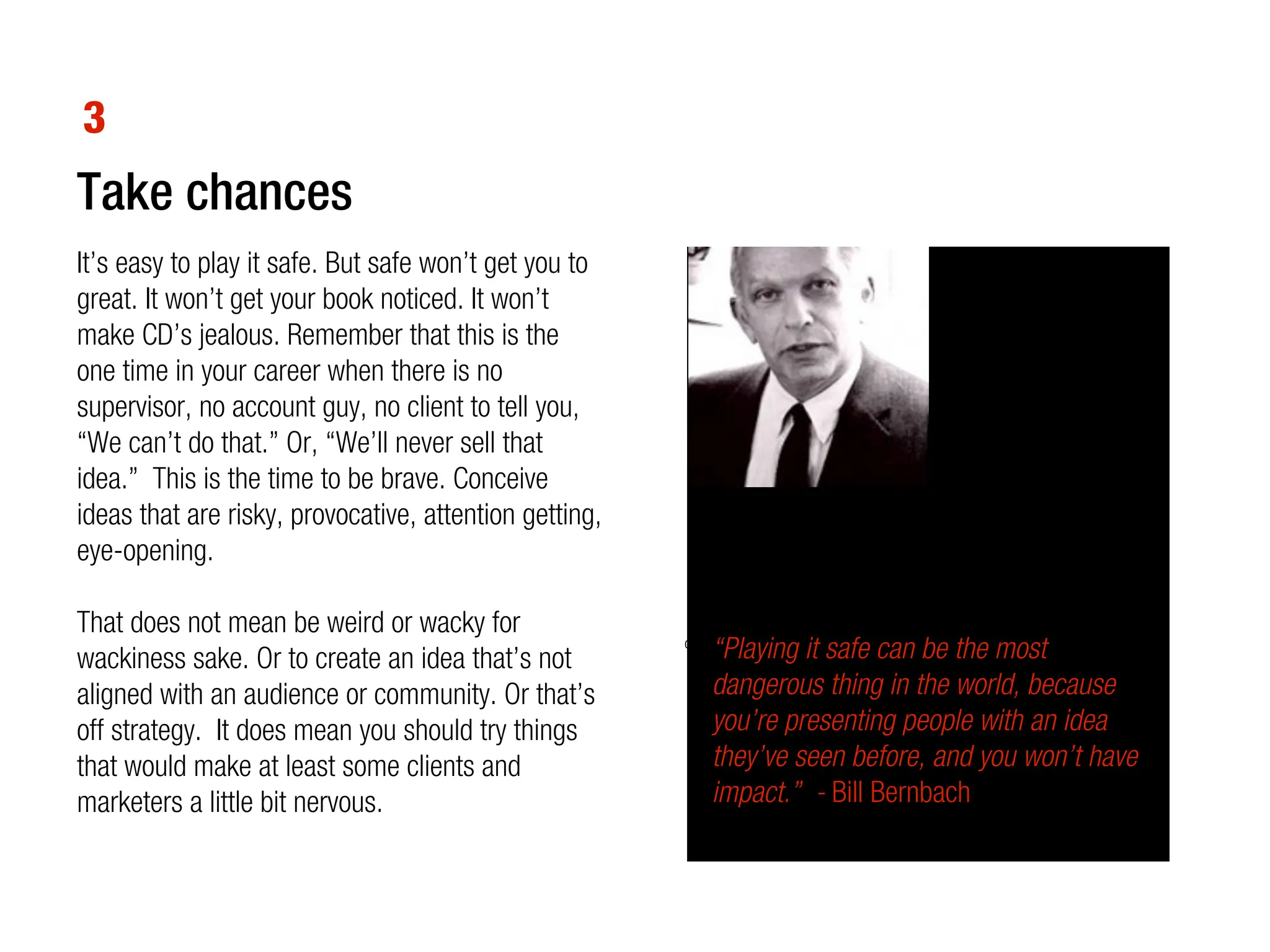 3
Take chances
It’s easy to play it safe. But safe won’t get you to
great. It won’t get your book noticed. It won’t
make CD’s jealous. Remember that this is the
one time in your career when there is no
supervisor, no account guy, no client to tell you,
“We can’t do that.” Or, “We’ll never sell that
idea.” This is the time to be brave. Conceive
ideas that are risky, provocative, attention getting,
eye-opening.

That does not mean be weird or wacky for
wackiness sake. Or to create an idea that’s not             “Playing it safe can be the most
                                                        old Benetton ad, years before the Obama kissing campaign


aligned with an audience or community. Or that’s            dangerous thing in the world, because
off strategy. It does mean you should try things            you’re presenting people with an idea
that would make at least some clients and                   they’ve seen before, and you won’t have
marketers a little bit nervous.                             impact.” - Bill Bernbach
 