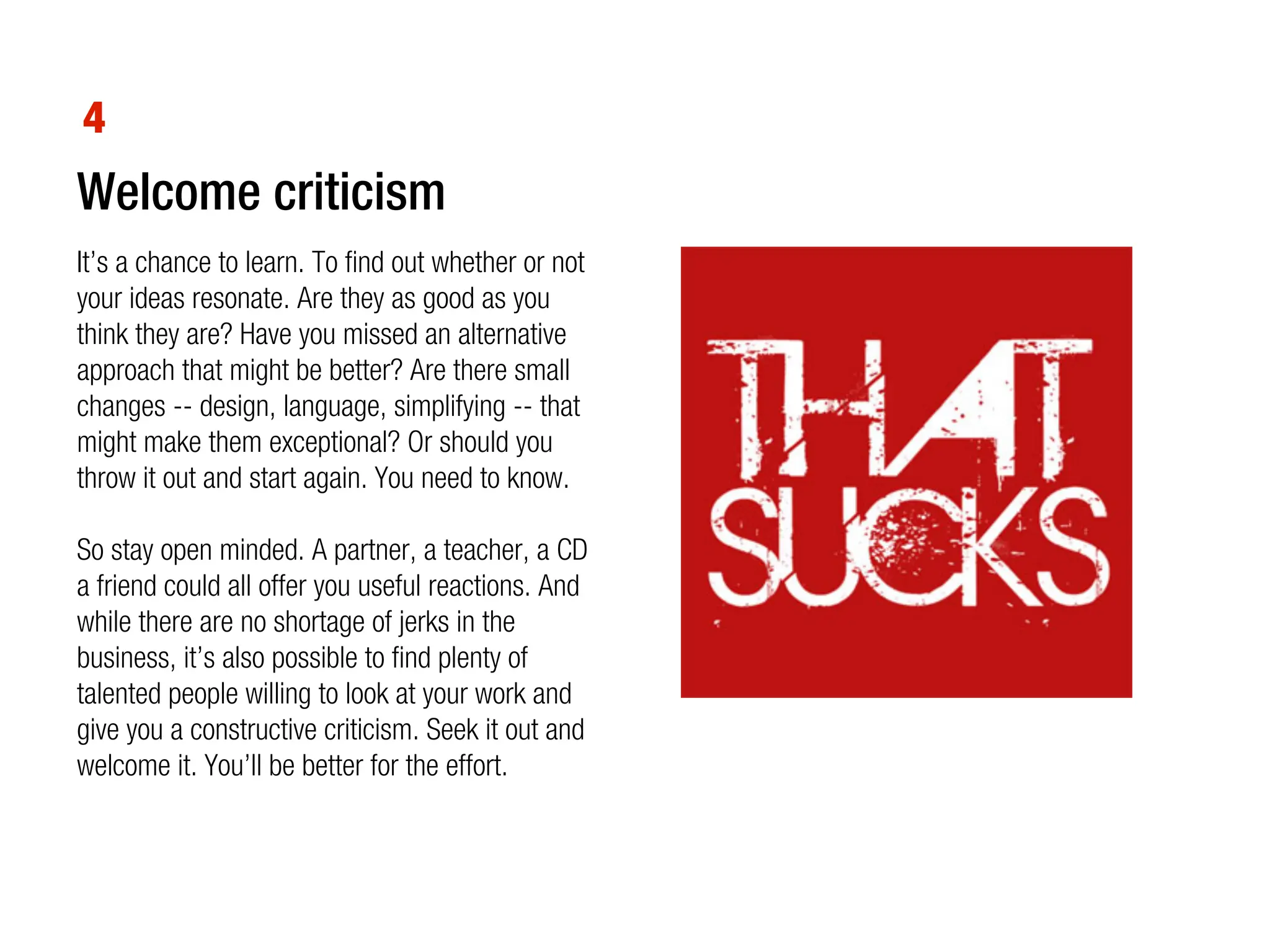 4
Welcome criticism
It’s a chance to learn. To find out whether or not
your ideas resonate. Are they as good as you
think they are? Have you missed an alternative
approach that might be better? Are there small
changes -- design, language, simplifying -- that
might make them exceptional? Or should you
throw it out and start again. You need to know.

So stay open minded. A partner, a teacher, a CD
a friend could all offer you useful reactions. And
while there are no shortage of jerks in the
business, it’s also possible to find plenty of
talented people willing to look at your work and
give you a constructive criticism. Seek it out and
welcome it. You’ll be better for the effort.
 