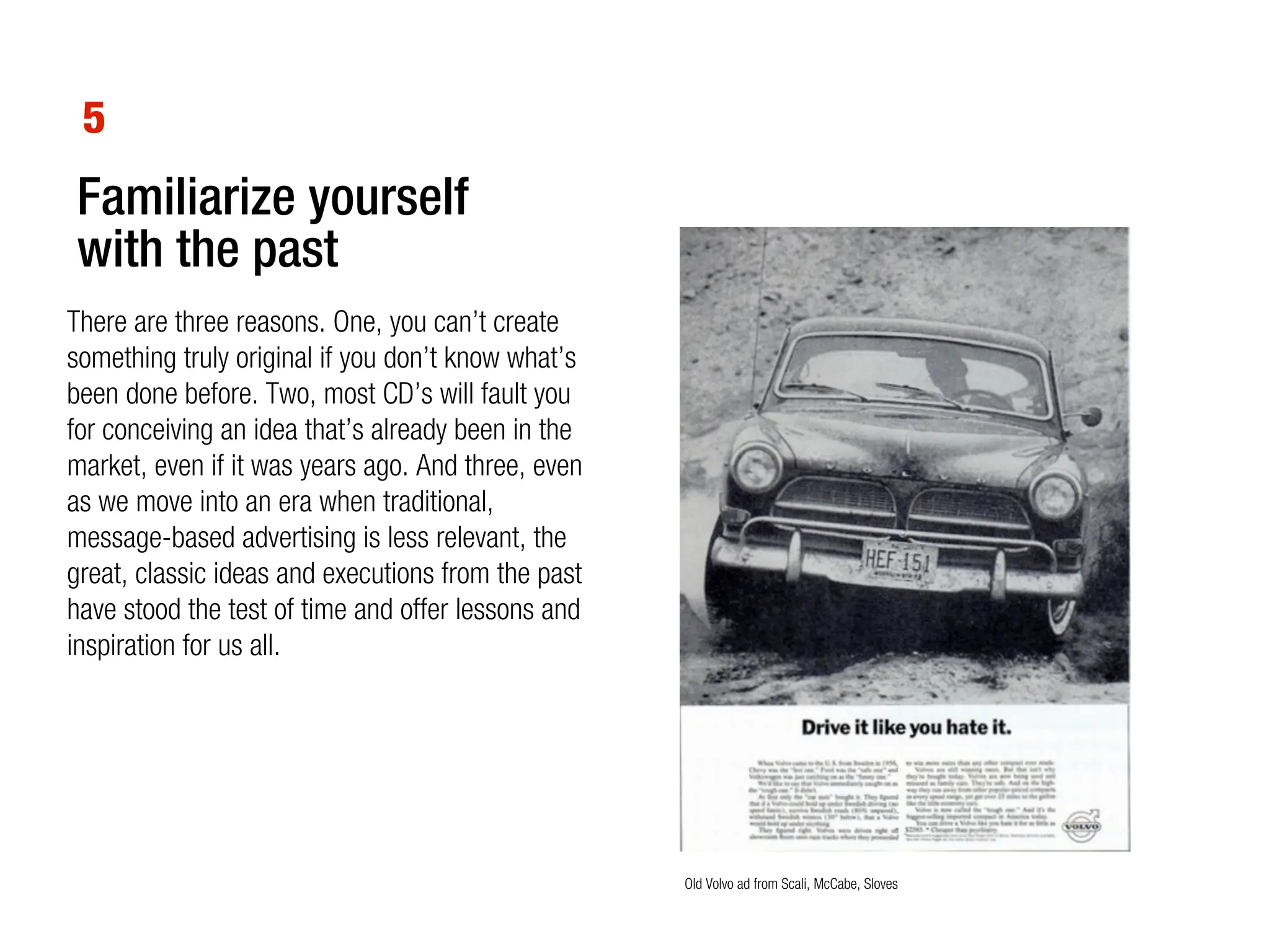 5
Familiarize yourself
with the past
There are three reasons. One, you can’t create
something truly original if you don’t know what’s
been done before. Two, most CD’s will fault you
for conceiving an idea that’s already been in the
market, even if it was years ago. And three, even
as we move into an era when traditional,
message-based advertising is less relevant, the
great, classic ideas and executions from the past
have stood the test of time and offer lessons and
inspiration for us all.




                                                    Old Volvo ad from Scali, McCabe, Sloves
 