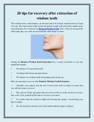 20 tips for recovery after extraction of
wisdom teeth
The wisdom teeth, or third molars, are the last teeth to be formed, usually between 16 and
22 years. The four wisdom teeth are the last molars located at the end of the mouth, at the
top and bottom. Not everyone has Houston Wisdom Teeth. Also, if they do not push the
other teeth, they can come out and work like other molars to chew.
Having the Houston Wisdom Teeth Extraction has a variety of benefits to your oral
health that include:
• Prevention of overcrowded teeth.
• Avoiding tooth decay and gum disease.
• Prevention of a wisdom tooth from getting stuck in the jaw.
Here are some tips to recover after Houston Wisdom Tooth Extraction:
1. Schedule your surgery near the end of your work week or school to ensure that
you will have time to recover.
2. Buy movies, books and games like you to rest in bed or on the couch for at least a
day or two. Give yourself all the time to recover as you need.
3. be careful when the mouth is numb after leaving the surgery. Avoid biting your
lips or tongue.
4. Do not touch the extraction site in the mouth with the tongue or fingers.
 