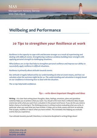 MAS
Management Advisory Service
www.mas.org.uk




 
Wellbeing and Performance 
                                                      

    20 Tips to strengthen your Resilience at work 
                            
Resilience is the capacity to cope with and become stronger as a result of experiencing and 
dealing with difficult events. Strengthening resilience combines building inner strength with 
applying personal strength to challenging situations. 

What follows are 20 tips that help to strengthen personal resilience and improve our ability to 
successfully apply resilience in difficult situations. 

Resilience is primarily about attitude towards events.  

Our attitude is hugely influenced by our understanding of what an event means, and how we 
calculate what the outcome might be for us. The understanding and calculation is largely based 
on our confidence in knowing how to deal with the situation.  

The 20 tips help build confidence. 



                                       Tip 1 – write down important thoughts and ideas 
 
Writing – it is clear that writing down thoughts, ideas, feelings, emotions, plans and grandiose 
schemes helps you to achieve what you want. You should write more than a reflective diary of past 
events but write what you want from a situation in the present and future. If you do this you stand a 
better chance of achieving it. The thinking process in writing involves evaluating what you write, in 
particular when you read what you have written. It helps you to think, assess and form an attitude 
that accepts, modifies or rejects what you have written. This translates into helping you evaluate 
events that you experience. 
 
Your attitude towards yourself, therefore, is to become disciplined in writing things down! 




www.mas.org.uk                                                                        Page |1
info@mas.org.uk
01242 241882
 