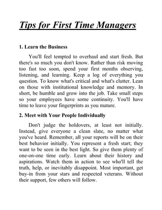 Tips for First Time Managers
1. Learn the Business
You'll feel tempted to overhaul and start fresh. But
there's so much you don't know. Rather than risk moving
too fast too soon, spend your first months observing,
listening, and learning. Keep a log of everything you
question. To know what's critical and what's clutter. Lean
on those with institutional knowledge and memory. In
short, be humble and grow into the job. Take small steps
so your employees have some continuity. You'll have
time to leave your fingerprints as you mature.
2. Meet with Your People Individually
Don't judge the holdovers, at least not initially.
Instead, give everyone a clean slate, no matter what
you've heard. Remember, all your reports will be on their
best behavior initially. You represent a fresh start; they
want to be seen in the best light. So give them plenty of
one-on-one time early. Learn about their history and
aspirations. Watch them in action to see who'll tell the
truth, help, or inevitably disappoint. Most important, get
buy-in from your stars and respected veterans. Without
their support, few others will follow.

 