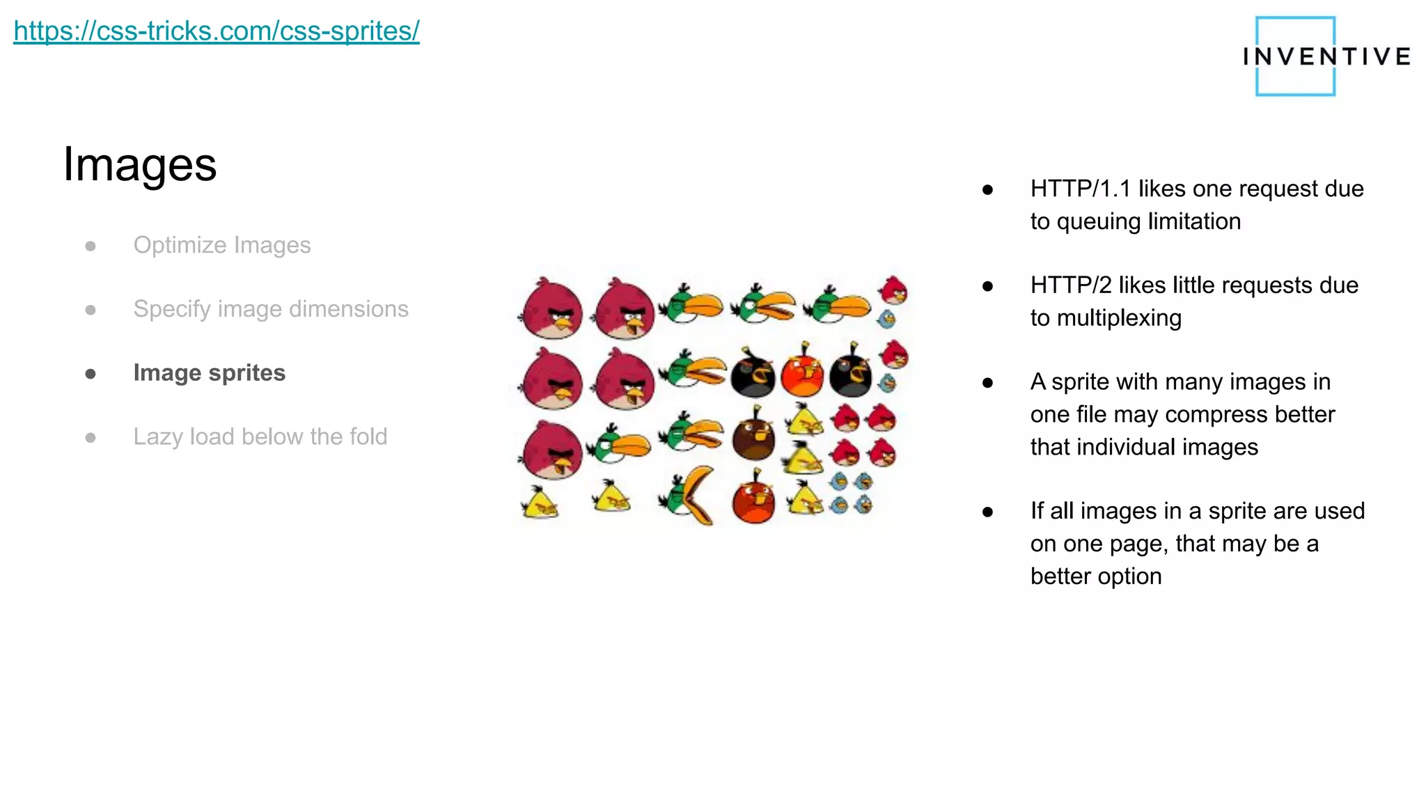 Images
● Optimize Images
● Specify image dimensions
● Image sprites
● Lazy load below the fold
● HTTP/1.1 likes one request due
to queuing limitation
● HTTP/2 likes little requests due
to multiplexing
● A sprite with many images in
one file may compress better
that individual images
● If all images in a sprite are used
on one page, that may be a
better option
https://css-tricks.com/css-sprites/
 