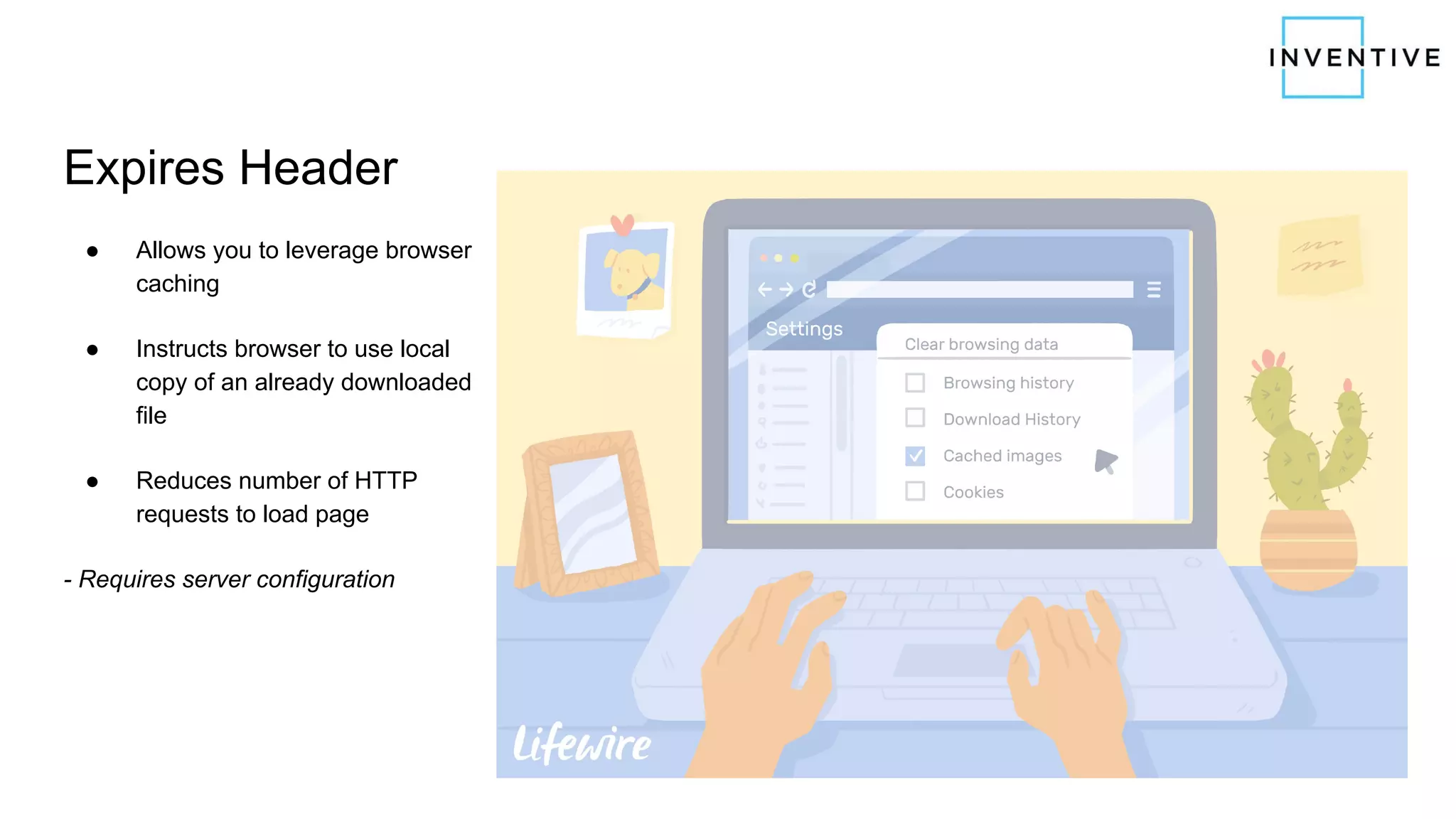 Expires Header
● Allows you to leverage browser
caching
● Instructs browser to use local
copy of an already downloaded
file
● Reduces number of HTTP
requests to load page
- Requires server configuration
 
