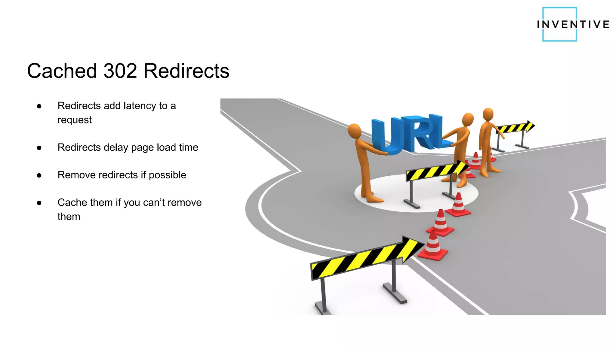 Cached 302 Redirects
● Redirects add latency to a
request
● Redirects delay page load time
● Remove redirects if possible
● Cache them if you can’t remove
them
 