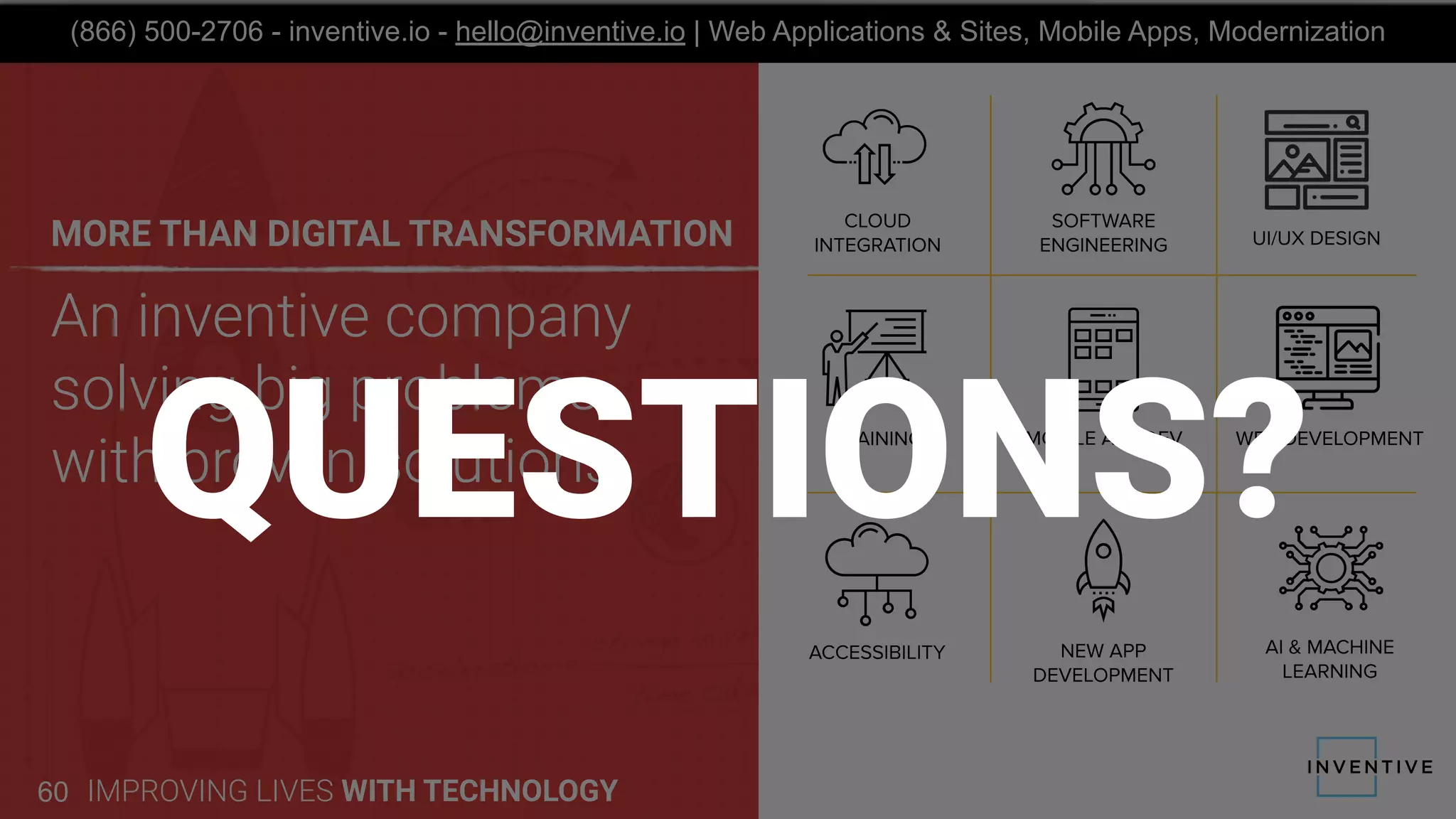 An inventive company
solving big problems
with proven solutions
MORE THAN DIGITAL TRANSFORMATION
IMPROVING LIVES WITH TECHNOLOGY60
(866) 500-2706 - inventive.io - hello@inventive.io | Web Applications & Sites, Mobile Apps, Modernization
QUESTIONS?
 