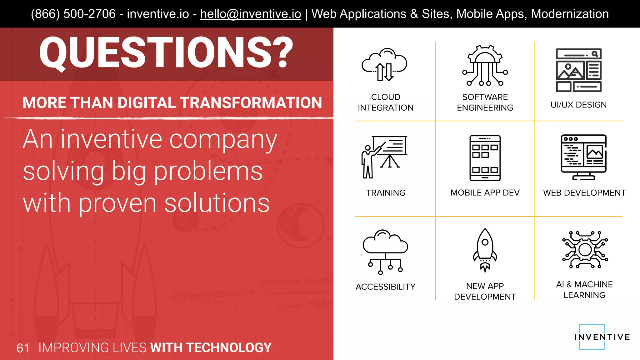 An inventive company
solving big problems
with proven solutions
MORE THAN DIGITAL TRANSFORMATION
IMPROVING LIVES WITH TECHNOLOGY61
(866) 500-2706 - inventive.io - hello@inventive.io | Web Applications & Sites, Mobile Apps, Modernization
QUESTIONS?
 
