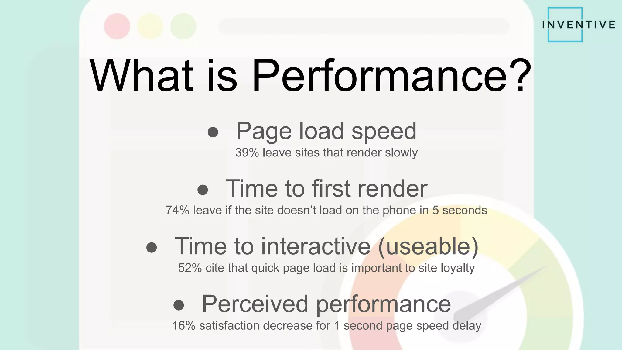 What is Performance?
● Page load speed
39% leave sites that render slowly
● Time to first render
74% leave if the site doesn’t load on the phone in 5 seconds
● Time to interactive (useable)
52% cite that quick page load is important to site loyalty
● Perceived performance
16% satisfaction decrease for 1 second page speed delay
 