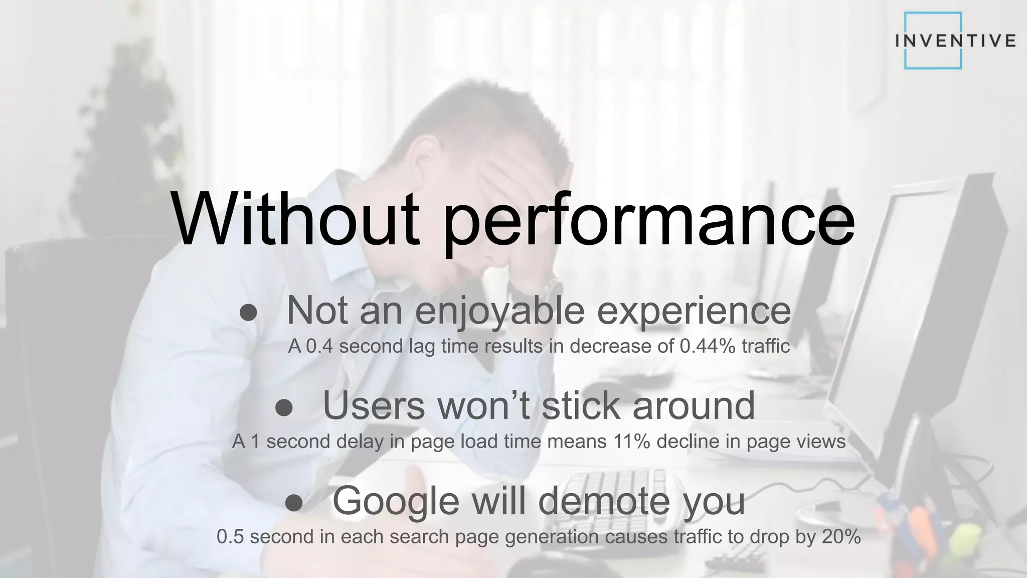 Without performance
● Not an enjoyable experience
A 0.4 second lag time results in decrease of 0.44% traffic
● Users won’t stick around
A 1 second delay in page load time means 11% decline in page views
● Google will demote you
0.5 second in each search page generation causes traffic to drop by 20%
 