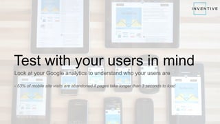 Test with your users in mind
Look at your Google analytics to understand who your users are
- 53% of mobile site visits are abandoned if pages take longer than 3 seconds to load
 