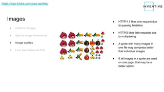 Images
● Optimize Images
● Specify image dimensions
● Image sprites
● Lazy load below the fold
● HTTP/1.1 likes one request due
to queuing limitation
● HTTP/2 likes little requests due
to multiplexing
● A sprite with many images in
one file may compress better
that individual images
● If all images in a sprite are used
on one page, that may be a
better option
https://css-tricks.com/css-sprites/
 