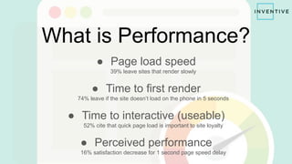 What is Performance?
● Page load speed
39% leave sites that render slowly
● Time to first render
74% leave if the site doesn’t load on the phone in 5 seconds
● Time to interactive (useable)
52% cite that quick page load is important to site loyalty
● Perceived performance
16% satisfaction decrease for 1 second page speed delay
 