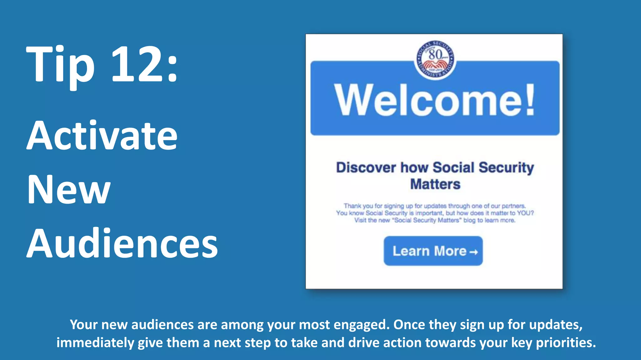 Tip 13:
Invigorate
Existing
Audiences
Don’t lose sight of the audiences who have signed up for updates on a sunset program or an
outdated resource. Reengage your inactive audiences and redirect them to new actions.
 