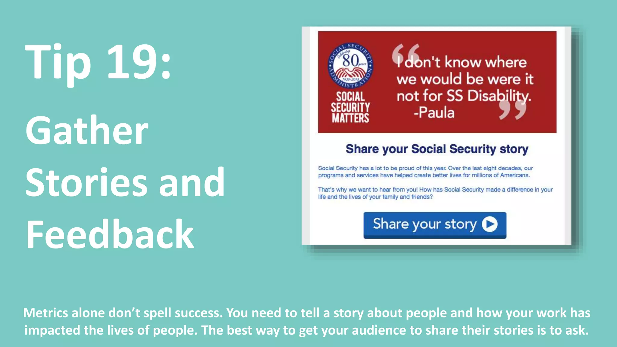 Tip 19:
Gather
Stories and
Feedback
At the end of your outreach campaign, invite people to share their stories about how your
resources helped them, what they accomplished, and how your work helped them.
Your audience will have a higher rate of engagement to stories from people like themselves.
 