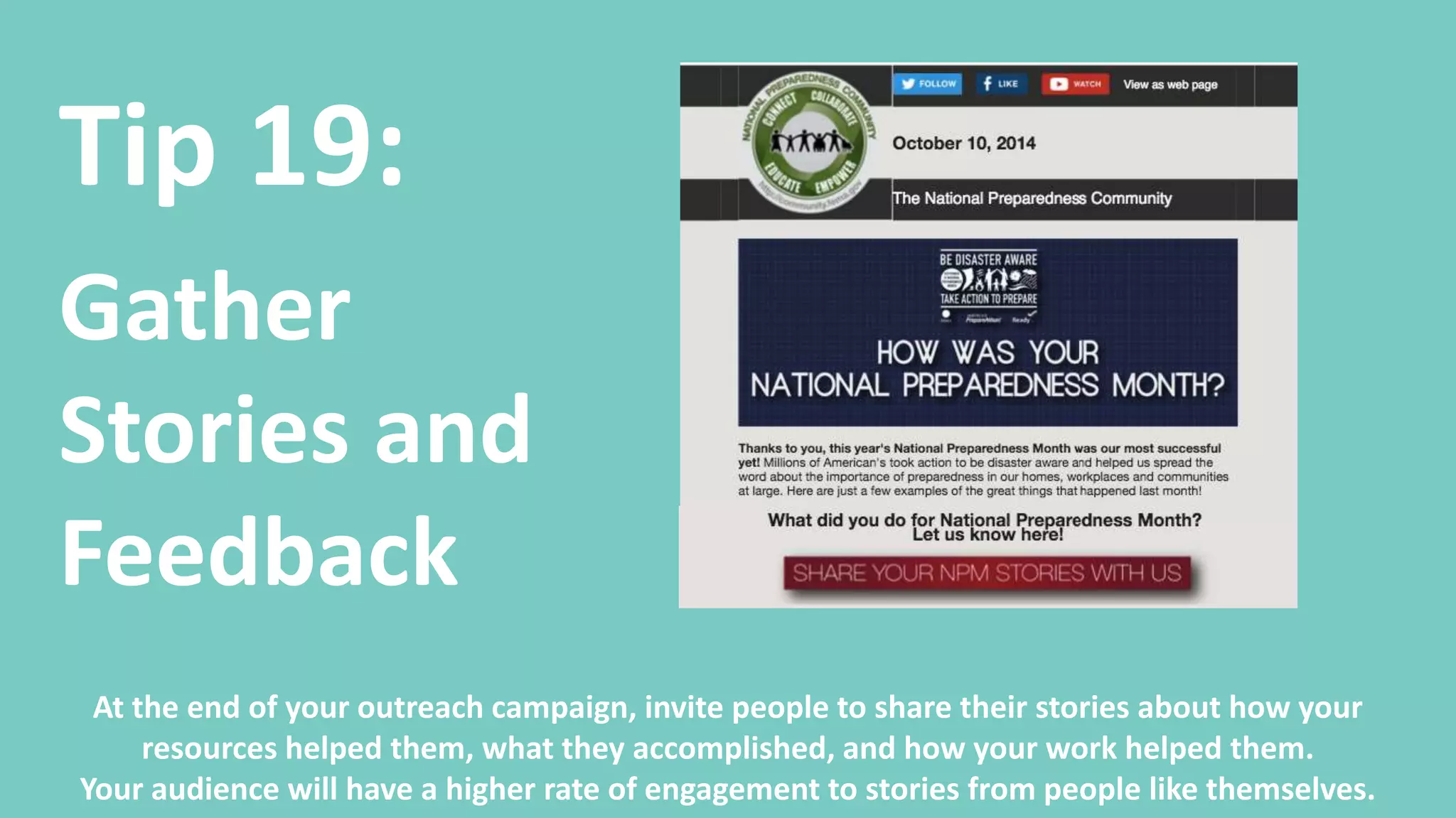 Tip 20:
Measure
Your
Outcomes
Your success is more than Open Rates, Pageviews, and Downloads. Track your outreach back to
how you accomplished your program’s goals. Celebrate your success and share it with your
audiences to let them know how they helped make a difference.
 