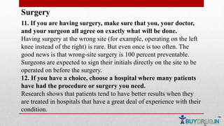 Surgery
11. If you are having surgery, make sure that you, your doctor,
and your surgeon all agree on exactly what will be done.
Having surgery at the wrong site (for example, operating on the left
knee instead of the right) is rare. But even once is too often. The
good news is that wrong-site surgery is 100 percent preventable.
Surgeons are expected to sign their initials directly on the site to be
operated on before the surgery.
12. If you have a choice, choose a hospital where many patients
have had the procedure or surgery you need.
Research shows that patients tend to have better results when they
are treated in hospitals that have a great deal of experience with their
condition.
 