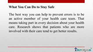 What You Can Do to Stay Safe
The best way you can help to prevent errors is to be
an active member of your health care team. That
means taking part in every decision about your health
care. Research shows that patients who are more
involved with their care tend to get better results.
 