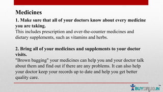 Medicines
1. Make sure that all of your doctors know about every medicine
you are taking.
This includes prescription and over-the-counter medicines and
dietary supplements, such as vitamins and herbs.
2. Bring all of your medicines and supplements to your doctor
visits.
"Brown bagging" your medicines can help you and your doctor talk
about them and find out if there are any problems. It can also help
your doctor keep your records up to date and help you get better
quality care.
 