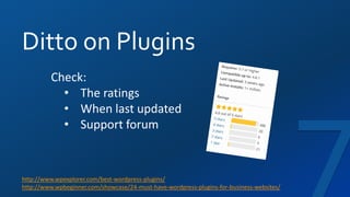 Ditto on Plugins
http://www.wpexplorer.com/best-wordpress-plugins/
http://www.wpbeginner.com/showcase/24-must-have-wordpress-plugins-for-business-websites/
Check:
• The ratings
• When last updated
• Support forum
 