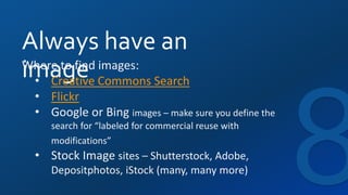 Always have an
imageWhere to find images:
• Creative Commons Search
• Flickr
• Google or Bing images – make sure you define the
search for “labeled for commercial reuse with
modifications”
• Stock Image sites – Shutterstock, Adobe,
Depositphotos, iStock (many, many more)
 