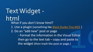 TextWidget -
htmlWhat if you don’t know html?
1. Use a plugin [something like Black Studio Tiny MCE ]
2. Do an “add new” post or page
- Format the information in the Visual Editor
then go to the text tab – copy and paste to
the widget (then trash the post or page.)
 