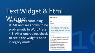 TextWidget & html
WidgetText widgets containing
HTML and are known to be
problematic in WordPress
4.8. After upgrading, check
to see if the widgets open
in legacy mode.
 