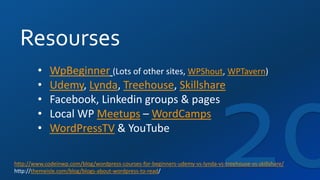 Resourses
• WpBeginner (Lots of other sites, WPShout, WPTavern)
• Udemy, Lynda, Treehouse, Skillshare
• Facebook, Linkedin groups & pages
• Local WP Meetups – WordCamps
• WordPressTV & YouTube
http://www.codeinwp.com/blog/wordpress-courses-for-beginners-udemy-vs-lynda-vs-treehouse-vs-skillshare/
http://themeisle.com/blog/blogs-about-wordpress-to-read/
 