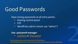 Good Passwords
Have strong passwords at all entry points:
• Hosting control panel
• FTP
• WordPress admin (never use “admin”)
Use password manager
• LastPass or 1Password
https://www.pcmag.com/article2/0,2817,2407168,00.asp
http://fieldguide.gizmodo.com/the-5-best-ways-to-store-passwords-safely-1782047318
 