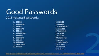 Good Passwords
https://www.huffingtonpost.com/entry/2016-most-commonpasswords_us_587f9663e4b0c147f0bc299d
13. 123321
14. 666666
15. 18atcskd2w
16. 7777777
17. 1q2w3e4r
18. 654321
19. 555555
20. 3rjs1la7qe
21. google
22. 1q2w3e4r5t
23. 123qwe
24. Zxcvbnm
25. 1q2w3e
2016 most used passwords:
1. 123456
2. 123456789
3. qwerty
4. 12345678
5. 111111
6. 1234567890
7. 1234567
8. password
9. 123123
10. 987654321
11. qwertyuiop
12. mynoob
 