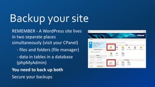 Backup your site
REMEMBER - A WordPress site lives
in two separate places
simultaneously (visit your CPanel)
- files and folders (file manager)
- data in tables in a database
(phpMyAdmin)
You need to back up both
Secure your backups
 