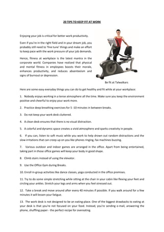 20 TIPS TO KEEP FIT AT WORK



Enjoying your job is critical for better work productivity.

Even if you're in the right field and in your dream job, you
probably still need to 'fine tune' things and make an effort
to keep pace with the work pressure of your job demands.

Hence, fitness at workplace is the latest mantra in the
corporate world. Companies have realized that physical
and mental fitness in employees boosts their morale,
enhances productivity, and reduces absenteeism and
signs of burnout or depression.

                                                                       Be fit at Talwalkars

Here are some easy everyday things you can do to get healthy and fit while at your workplace:

1. Nobody enjoys working in a tense atmosphere all the time. Make sure you keep the environment
positive and cheerful to enjoy your work more.

2. Practice deep breathing exercises for 5 -10 minutes in between breaks.

3. Do not keep your work desk cluttered.

4. A clean desk ensures that there is no visual distraction.

5. A colorful and dynamic space creates a vivid atmosphere and sparks creativity in people.

6. If you can, listen to soft music while you work to help drown out random distractions and the
slow irritations that can creep up on you like phones ringing, fax machines buzzing.

7. Various outdoor and indoor games are arranged in the office. Apart from being entertained,
taking part in those office games will keep your body in good shape.

8. Climb stairs instead of using the elevator.

9. Use the Office Gym during Breaks.

10. Enroll in-group activities like dance classes, yoga conducted in the office premises.

11. Try to do some simple stretching while sitting at the chair in your cabin like flexing your feet and
circling your ankles. Stretch your legs and arms when you feel stressed out.

12. Take a break and move around after every 40 minutes if possible. If you walk around for a few
minutes it will lessen your fatigue.

13. The work desk is not designed to be an eating-place. One of the biggest drawbacks to eating at
your desk is that you're not focused on your food. Instead, you're sending e-mail, answering the
phone, shuffling paper - the perfect recipe for overeating.
 