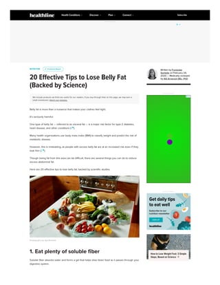 ADVERTISEMENT
NUTRITION
20 Effective Tips to Lose Belly Fat
(Backed by Science)
We include products we think are useful for our readers. If you buy through links on this page, we may earn a
small commission. Here’s our process.
Belly fat is more than a nuisance that makes your clothes feel tight.
It’s seriously harmful.
One type of belly fat — referred to as visceral fat — is a major risk factor for type 2 diabetes,
heart disease, and other conditions (1 
).
Many health organizations use body mass index (BMI) to classify weight and predict the risk of
metabolic disease.
However, this is misleading, as people with excess belly fat are at an increased risk even if they
look thin (2 
).
Though losing fat from this area can be difficult, there are several things you can do to reduce
excess abdominal fat.
Here are 20 effective tips to lose belly fat, backed by scientific studies.
Photography by Aya Brackett
Soluble fiber absorbs water and forms a gel that helps slow down food as it passes through your
digestive system.
u
u Evidence Based
Evidence Based
1. Eat plenty of soluble fiber
Written by Franziska
Spritzler on February 24,
2020 — Medically reviewed
by Atli Arnarson BSc, PhD
ADVERTISEMENT
LUISTER LIVE
ADVERTISEMENT
How to Lose Weight Fast: 3 Simple
Steps, Based on Science 
Health Conditions Discover Plan Connect Subscribe
 