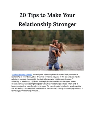 20 Tips to Make Your
Relationship Stronger
"Love is definitely a feeling that everyone should experience at least once, but when a
relationship is considered, other dynamics come into play and in this case, love is not the
only thing we need. Here are 20 tips that will make your relationship stronger..."
According to research, 41% of first marriages and 60% of second marriages end in
divorce.MarriageConsidering the speed with which relationships outside others end, it
becomes clear that love alone is not enough. We have brought together for you the points
that are as important as love in relationships. Here are the points you should pay attention to
to make your relationship stronger…
 