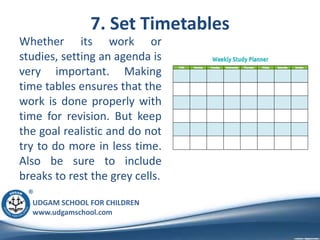 UDGAM SCHOOL FOR CHILDREN
www.udgamschool.com
7. Set Timetables
Whether its work or
studies, setting an agenda is
very important. Making
time tables ensures that the
work is done properly with
time for revision. But keep
the goal realistic and do not
try to do more in less time.
Also be sure to include
breaks to rest the grey cells.
 