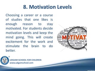UDGAM SCHOOL FOR CHILDREN
www.udgamschool.com
8. Motivation Levels
Choosing a career or a course
of studies that one likes is
enough reason to stay
motivated. For students decide
motivation levels and keep the
mind going. This will create
excitement for the work and
stimulate the brain to do
better.
 