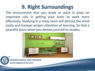 UDGAM SCHOOL FOR CHILDREN
www.udgamschool.com
9. Right Surroundings
The environment that you study or work in plays an
important role in getting your brain to work more
effectively. Studying in a noisy room will distract the mind
easily and hamper proper retention of learning. So find a
peaceful place when you devote yourself to studies.
 