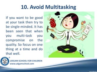 UDGAM SCHOOL FOR CHILDREN
www.udgamschool.com
10. Avoid Multitasking
If you want to be good
at your task then try to
be single-minded. It has
been seen that when
you multi-task you
compromise on the
quality. So focus on one
thing at a time and do
that well.
 