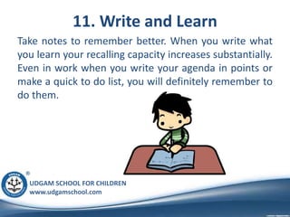 UDGAM SCHOOL FOR CHILDREN
www.udgamschool.com
11. Write and Learn
Take notes to remember better. When you write what
you learn your recalling capacity increases substantially.
Even in work when you write your agenda in points or
make a quick to do list, you will definitely remember to
do them.
 