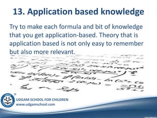 UDGAM SCHOOL FOR CHILDREN
www.udgamschool.com
13. Application based knowledge
Try to make each formula and bit of knowledge
that you get application-based. Theory that is
application based is not only easy to remember
but also more relevant.
 