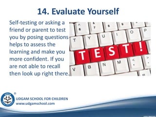 UDGAM SCHOOL FOR CHILDREN
www.udgamschool.com
14. Evaluate Yourself
Self-testing or asking a
friend or parent to test
you by posing questions
helps to assess the
learning and make you
more confident. If you
are not able to recall
then look up right there.
 