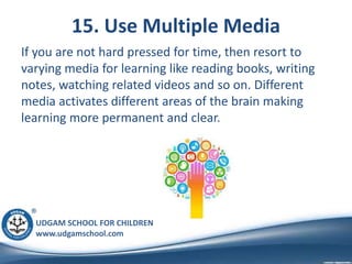 UDGAM SCHOOL FOR CHILDREN
www.udgamschool.com
15. Use Multiple Media
If you are not hard pressed for time, then resort to
varying media for learning like reading books, writing
notes, watching related videos and so on. Different
media activates different areas of the brain making
learning more permanent and clear.
 