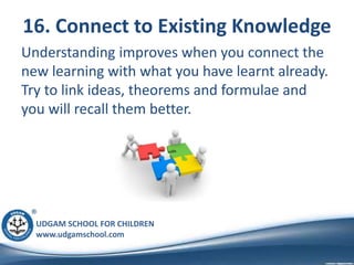 UDGAM SCHOOL FOR CHILDREN
www.udgamschool.com
16. Connect to Existing Knowledge
Understanding improves when you connect the
new learning with what you have learnt already.
Try to link ideas, theorems and formulae and
you will recall them better.
 