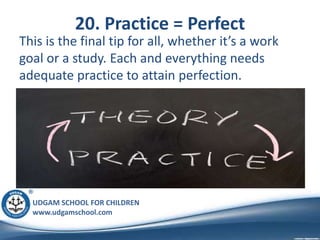 UDGAM SCHOOL FOR CHILDREN
www.udgamschool.com
20. Practice = Perfect
This is the final tip for all, whether it’s a work
goal or a study. Each and everything needs
adequate practice to attain perfection.
 