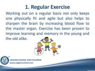 UDGAM SCHOOL FOR CHILDREN
www.udgamschool.com
1. Regular Exercise
Working out on a regular basis not only keeps
one physically fit and agile but also helps to
sharpen the brain by increasing blood flow to
the master organ. Exercise has been proven to
improve learning and memory in the young and
the old alike.
 